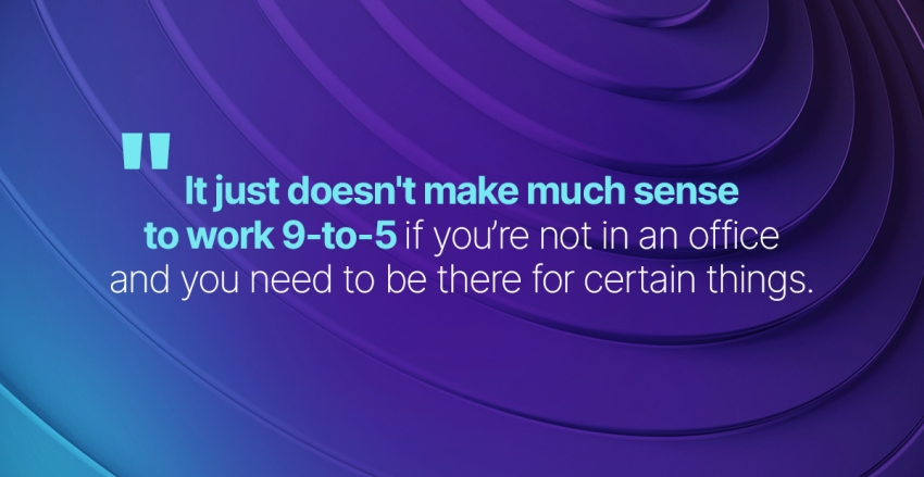 Quote: It just doesn't make much sense to work 9-to-5 if you're not in an office and you need to be there for certain things.