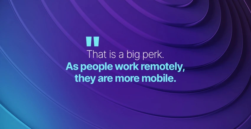 That is a big perk. As people work remotely, they are more mobile.