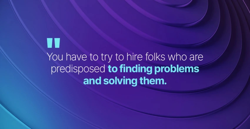 you have to try to hire folks who are predisposed to finding problems and solving them